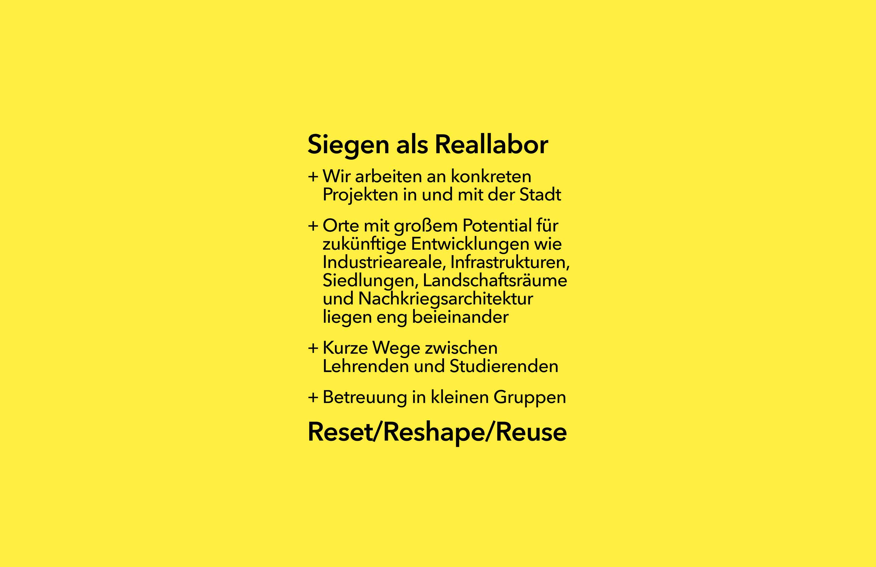 Wir sehen in der Stadt Siegen viele Möglichkeiten für Reallabore. Daher arbeiten wir an konkreten Projekten mit und in der Stadt Siegen. Hier liegen Ort mit großem Potential für zukünftige Entwicklungen wie Industrieareale, Infrastrukturen, Siedlungen, Landschaftsräume und Nachkriegsarchitektur eng beieinander. Darüber hinaus sind uns kurze Wege und eine gute Kommunikation zwischen Lehrenden und Lernenden wichtig, daher bertreuen wir unsere Projekte in kleinen Gruppen.